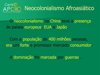 Neocolonialismo Afroasiático

  O neocolonialismo na China teve a presença
de países europeus, EUA e Japão.

  Com a população de 400 milhões pessoas,
era um forte e promissor mercado consumidor.

 A dominação foi marcada por guerras...
 