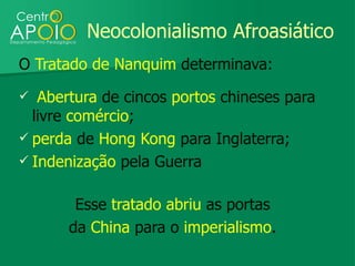 Neocolonialismo Afroasiático
O Tratado de Nanquim determinava:
  Abertura de cincos portos chineses para
  livre comércio;
 perda de Hong Kong para Inglaterra;
 Indenização pela Guerra


        Esse tratado abriu as portas
       da China para o imperialismo.
 