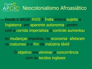 Neocolonialismo Afroasiático

Desde o século XVIII a Índia estava sujeita a
Inglaterra, em aparente autonomia; porém
com a corrida imperialista o controle aumentou.

As mudanças impostas, na economia, afetaram
os costumes e o fim da indústria têxtil.

     O objetivo era eliminar a concorrência
           com os tecidos ingleses.
 