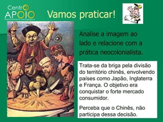 Vamos praticar!
       Analise a imagem ao
       lado e relacione com a
       prática neocolonialista.

       Trata-se da briga pela divisão
       do território chinês, envolvendo
       países como Japão, Inglaterra
       e França. O objetivo era
       conquistar o forte mercado
       consumidor.
       Perceba que o Chinês, não
       participa dessa decisão.
 