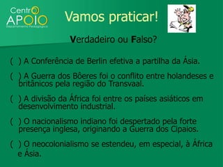 Vamos praticar!
                 Verdadeiro ou Falso?

( ) A Conferência de Berlin efetiva a partilha da Ásia.
( ) A Guerra dos Bôeres foi o conflito entre holandeses e
  britânicos pela região do Transvaal.
( ) A divisão da África foi entre os países asiáticos em
  desenvolvimento industrial.
( ) O nacionalismo indiano foi despertado pela forte
  presença inglesa, originando a Guerra dos Cipaios.
( ) O neocolonialismo se estendeu, em especial, à África
  e Ásia.
 