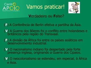 Vamos praticar!
                 Verdadeiro ou Falso?

(F) A Conferência de Berlin efetiva a partilha da Ásia.
(V) A Guerra dos Bôeres foi o conflito entre holandeses e
  britânicos pela região do Transvaal.
(F) A divisão da África foi entre os países asiáticos em
  desenvolvimento industrial.
(V) O nacionalismo indiano foi despertado pela forte
  presença inglesa, originando a Guerra dos Cipaios.
(V) O neocolonialismo se estendeu, em especial, à África
  e Ásia.
 
