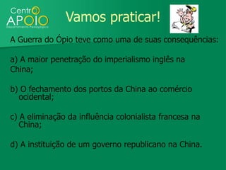 Vamos praticar!
A Guerra do Ópio teve como uma de suas consequências:

a) A maior penetração do imperialismo inglês na
China;

b) O fechamento dos portos da China ao comércio
  ocidental;

c) A eliminação da influência colonialista francesa na
   China;

d) A instituição de um governo republicano na China.
 