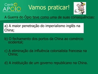 Vamos praticar!
A Guerra do Ópio teve como uma de suas consequências:

a) A maior penetração do imperialismo inglês na
China;

b) O fechamento dos portos da China ao comércio
  ocidental;

c) A eliminação da influência colonialista francesa na
   China;

d) A instituição de um governo republicano na China.
 