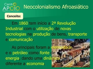 Neocolonialismo Afroasiático
Conceito:

   Em 1860 tem início a 2ª Revolução
Industrial com o utilização de novas
tecnologias na produção de bens, transporte
e comunicação.
    As principais foram a eletricidade
e o petróleo como fonte de
energia, dando uma dinâmica
diferente a economia.
 