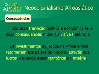 Neocolonialismo Afroasiático
Consequências


  Toda essa transição política e econômica teve
suas consequencias mundiais visíveis até hoje.

  Os investimentos aplicados na África e Ásia
retornaram aos países de origem, através dos
lucros, deixando esses territórios na miséria.
 