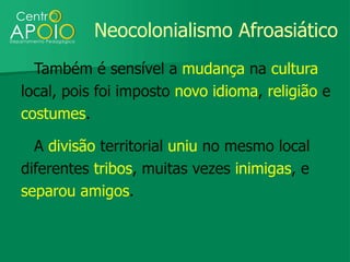 Neocolonialismo Afroasiático
  Também é sensível a mudança na cultura
local, pois foi imposto novo idioma, religião e
costumes.

  A divisão territorial uniu no mesmo local
diferentes tribos, muitas vezes inimigas, e
separou amigos.
 