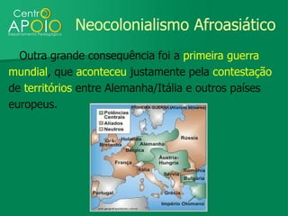 Neocolonialismo Afroasiático
  Outra grande consequência foi a primeira guerra
mundial, que aconteceu justamente pela contestação
de territórios entre Alemanha/Itália e outros países
europeus.
 