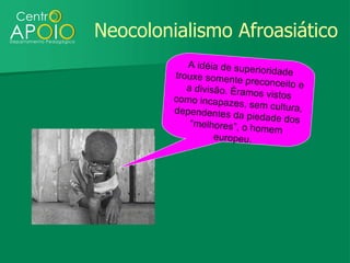 Neocolonialismo Afroasiático
            A idéia de supe
                             rioridade
         trouxe somente
                           preconceito e
            a divisão. Éram
                             os vistos
         como incapaze
                         s, sem cultura,
         dependentes d
                         a piedade dos
             “melhores”, o h
                             omem
                   europeu.
 