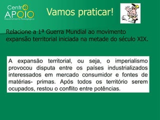 Vamos praticar!
Relacione a 1ª Guerra Mundial ao movimento
expansão territorial iniciada na metade do século XIX.


A expansão territorial, ou seja, o imperialismo
provocou disputa entre os países industrializados
interessados em mercado consumidor e fontes de
matérias- primas. Após todos os território serem
ocupados, restou o conflito entre potências.
 
