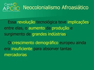 Neocolonialismo Afroasiático

  Essa revolução tecnológica teve implicações,
entre elas, o aumento da produção e
surgimento de grandes indústrias.

  O crescimento demográfico europeu ainda
era insuficiente para absorver tantas
mercadorias
 