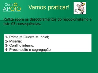 Vamos praticar!
Reflita sobre os desdobramentos do neocolonialismo e
liste 03 consequências.


1- Primeira Guerra Mundial;
2- Miséria;
3- Conflito interno;
4- Preconceito e segregação
 
