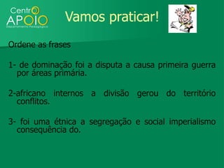 Vamos praticar!
Ordene as frases

1- de dominação foi a disputa a causa primeira guerra
  por áreas primária.

2-africano internos a divisão gerou do território
  conflitos.

3- foi uma étnica a segregação e social imperialismo
  consequência do.
 