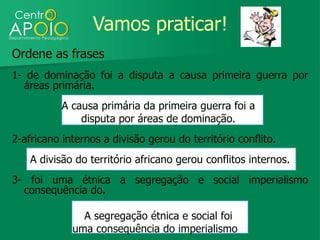 Vamos praticar!
Ordene as frases
1- de dominação foi a disputa a causa primeira guerra por
  áreas primária.
           A causa primária da primeira guerra foi a
               disputa por áreas de dominação.
2-africano internos a divisão gerou do território conflito.
    A divisão do território africano gerou conflitos internos.
3- foi uma étnica a segregação e social imperialismo
  consequência do.

               A segregação étnica e social foi
             uma consequência do imperialismo
 