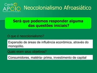 Neocolonialismo Afroasiático

   Será que podemos responder alguma
          das questões iniciais?

O que é neocolonialismo?
Expansão de áreas de influência econômica, através do
monopólio.
Quais eram seus objetivos?
Consumidores, matéria- prima, investimento de capital
 