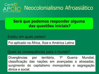 Neocolonialismo Afroasiático

   Será que podemos responder alguma
          das questões iniciais?

Existiu em quais países?
Foi aplicado na África, Ásia e América Latina

Quais as consequências para o mundo?
Divergências por território, 1ª Guerra Mundial,
classificação das nações em avançadas e atrasadas,
surgimento do capitalismo monopolista e segregação
étnica e social.
 