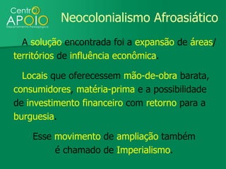 Neocolonialismo Afroasiático
  A solução encontrada foi a expansão de áreas/
territórios de influência econômica.

  Locais que oferecessem mão-de-obra barata,
consumidores, matéria-prima e a possibilidade
de investimento financeiro com retorno para a
burguesia.

    Esse movimento de ampliação também
         é chamado de Imperialismo.
 