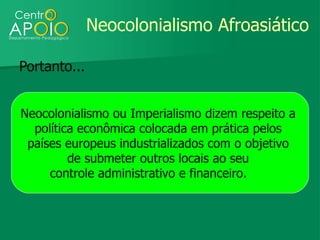 Neocolonialismo Afroasiático

Portanto...


Neocolonialismo ou Imperialismo dizem respeito a
  política econômica colocada em prática pelos
 países europeus industrializados com o objetivo
         de submeter outros locais ao seu
     controle administrativo e financeiro.
 