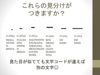 これらはみんな違う文字です
U+2013
EN
DASH
U+2014
EM
DASH
見た目が似てても文字コードが違えば
別の文字😨
U+FE63
SMALL
HYPHE
N-
MINUS
U+FF0d
FULLWI
DTH
HYPHE
N-
MINUS
U+FF70
HALFWIDTH
KATAKANA-
HIRAGANA
PROLONGED
SOUND
MARK
U+2500
BOX
DRAWI
NGS
LIGHT
HORIZO
NTAL
 