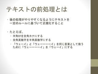 テキストの前処理とは
• 後の処理がやりやすくなるように
テキストを一定のルールに基づいて整えること
• たとえば、
• 半角ｶﾅを全角カナにする
• 全角英数字を半角英数字にする
• 「ウェーイ」と「ウェーーーーイ」を同じ言葉として扱う
ために「ウェーーーーイ」を「ウェーイ」にする
 