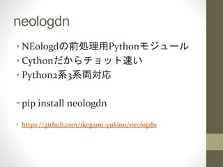neologdn
• NEologdの前処理用Pythonモジュール
• Cythonだからチョット速い
• Python2系3系両対応
• pip install neologdn
• https://github.com/ikegami-yukino/neologdn
 
