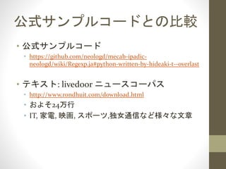 公式サンプルコードとの比較
• 公式サンプルコード
• https://github.com/neologd/mecab-ipadic-
neologd/wiki/Regexp.ja#python-written-by-hideaki-t--overlast
• テキスト: livedoor ニュースコーパス
• http://www.rondhuit.com/download.html
• およそ24万行
• IT, 家電, 映画, スポーツ,独女通信など様々な文書
 
