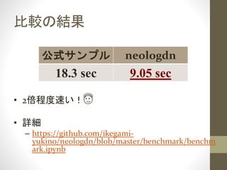 比較の結果
公式サンプル neologdn
18.3 sec 9.05 sec
• 2倍程度速い！😇
• 詳細
– https://github.com/ikegami-
yukino/neologdn/blob/master/benchmark/benchm
ark.ipynb
 