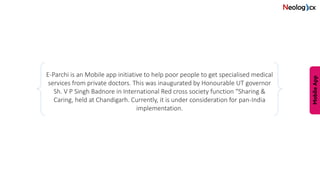 E-Parchi is an Mobile app initiative to help poor people to get specialised medical
services from private doctors. This was inaugurated by Honourable UT governor
Sh. V P Singh Badnore in International Red cross society function “Sharing &
Caring, held at Chandigarh. Currently, it is under consideration for pan-India
implementation.
 