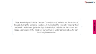 iVote was designed for the Election Commission of India to aid the voters of
Punjab during the last state elections. It facilitates the voters by helping them
research candidates, generate digital voter slips, help locate the booth and
lodge a complaint if the need be. Currently, it is under consideration for pan-
India implementation.
 