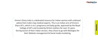 Emma's Diary India is a dedicated resource for Indian woman with unbiased
advice from India's top medical experts. This is an Indian arm of Emma's
Diary UK's, which is no.1 pregnancy and baby guide, approved by the Royal
College of GP's and trusted by British mothers for over 21 years.
During launch of their Indian version, they chose to go with Neologicx for
their Website management & Social media marketing.
 