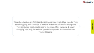 Tripaksha Litigation are NCR based matrimonial case related law experts. They
were struggling with the issue of website downtime since quite a long time.
They contacted Neologicx to resolve the issue. After tweaking & server
changing, not only the website speed has improved But downtime has
reached to zero.
 