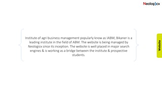 Institute of agri business management popularly know as IABM, Bikaner is a
leading institute in the field of ABM. The website is being managed by
Neologicx since its inception. The website is well placed in major search
engines & is working as a bridge between the institute & prospective
students.
 