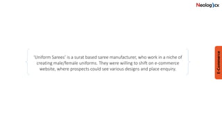 ‘Uniform Sarees’ is a surat based saree manufacturer, who work in a niche of
creating male/female uniforms. They were willing to shift on e-commerce
website, where prospects could see various designs and place enquiry.
 