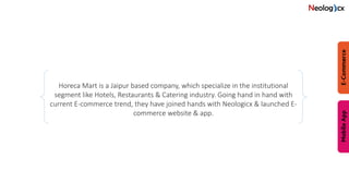Horeca Mart is a Jaipur based company, which specialize in the institutional
segment like Hotels, Restaurants & Catering industry. Going hand in hand with
current E-commerce trend, they have joined hands with Neologicx & launched E-
commerce website & app.
 
