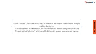 Odisha based ‘Creative handicrafts’ used to run a traditional statue and temple
making business.
To increase their market reach, we recommended a search engine optimised
‘Shopping Cart Solution’, which enabled them to spread business worldwide.
 