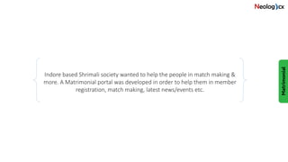 Indore based Shrimali society wanted to help the people in match making &
more. A Matrimonial portal was developed in order to help them in member
registration, match making, latest news/events etc.
 