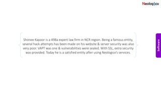 Shonee Kapoor is a 498a expert law firm in NCR region. Being a famous entity,
several hack attempts has been made on his website & server security was also
very poor. VAPT was one & vulnerabilities were sealed. With SSL, extra security
was provided. Today he is a satisfied entity after using Neologicx’s services.
 
