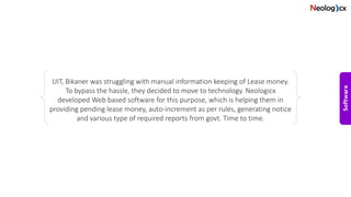 UIT, Bikaner was struggling with manual information keeping of Lease money.
To bypass the hassle, they decided to move to technology. Neologicx
developed Web based software for this purpose, which is helping them in
providing pending lease money, auto-increment as per rules, generating notice
and various type of required reports from govt. Time to time.
 