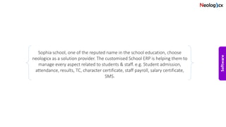 Sophia school, one of the reputed name in the school education, choose
neologicx as a solution provider. The customised School ERP is helping them to
manage every aspect related to students & staff. e.g. Student admission,
attendance, results, TC, character certificate, staff payroll, salary certificate,
SMS.
 