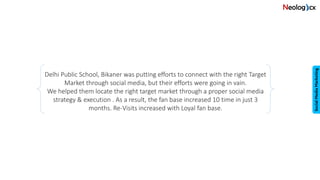 Delhi Public School, Bikaner was putting efforts to connect with the right Target
Market through social media, but their efforts were going in vain.
We helped them locate the right target market through a proper social media
strategy & execution . As a result, the fan base increased 10 time in just 3
months. Re-Visits increased with Loyal fan base.
 