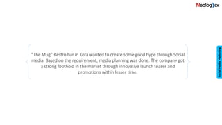 “The Mug” Restro bar in Kota wanted to create some good hype through Social
media. Based on the requirement, media planning was done. The company got
a strong foothold in the market through innovative launch teaser and
promotions within lesser time.
 