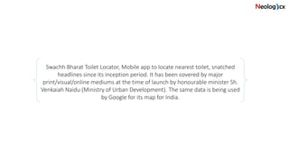 Swachh Bharat Toilet Locator, Mobile app to locate nearest toilet, snatched
headlines since its inception period. It has been covered by major
print/visual/online mediums at the time of launch by honourable minister Sh.
Venkaiah Naidu (Ministry of Urban Development). The same data is being used
by Google for its map for India.
 