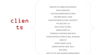 clien
ts
MINISTRY OF URBAN DEVELOPMENT
BIKAJI NAMKEENS
ELECTION COMMISSION OF INDIA
UNIFORM SAREES, SURAT
RAJASTHAN AGRICULTURAL UNIVERSITY
THE JAZZ CAFÉ, UK
DELHI PUBLIC SCHOOL
EMMA’S DIARY, UK
TRIPAKSHA LITIGATION, NEW DELHI
SHIVAS HERITAGE & SAND DUNES, JAISALMER
INDIA IVF
HORECA MART, JAIPUR
SHONEE KAPOOR, NEW DELHI
RED CROSS
INSTITUTE OF AGRI BUSINESS MANAGEMENT
 