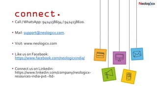 connect.
• Call /WhatsApp: 9414138694 / 9414138620.
• Mail: support@neologicx.com.
• Visit: www.neologicx.com
• Like us on Facebook:
https://www.facebook.com/neologicxindia/
• Connect us on Linkedin:
https://www.linkedin.com/company/neologicx-
resources-india-pvt--ltd-
 
