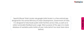 Swachh Bharat Toilet Locator aka google toilet locator is a free android app
designed for the central Ministry of Urban Development, Government of India.
It is designed to help locate public toilet facilities across India, as well as to
collect actionable feedback post-usage. Main purpose of the app is to create
database of available public toilets all over India (which has never been done
before)
 