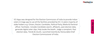 ECI Apps was designed for the Election Commission of India to provide Indian
voters A mega app to use all the facilities provided by ECI. It caters majority of
stake holders e.g. Citizen, Elector, Candidate, Political Party, Media & Electoral
officer. Facilitates includes Candidate search, affidavits, past election data,
generate digital voter slips, help locate the booth , lodge a complaint. Past
election data, Trends & results. Launched recently by Honourable Chief
Election Commissioner of India.
 