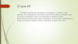 O que é?
O próprio significado da palavra neologismo o define: nova
palavra. Os neologismos são muito comuns na mídia e também com
os recém-chegados como, por exemplo, a internet. Nesta,
encontramos vários termos que acabaram se tornando cotidianos em
nosso vocabular: deletar, printar, escanear, mouse, site e etc.
 