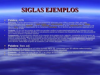 SIGLAS EJEMPLOS Palabra:  ADN Definición : El ácido desoxirribonucleico, frecuentemente abreviado como ADN (y también DNA, del inglés DeoxyriboNucleic Acid), es un tipo de  ácido nucleico , una  macromolécula  que forma parte de todas las  células . Contiene la información  genética  usada en el  desarrollo  y el funcionamiento de los  organismos vivos  conocidos y de algunos  virus , siendo el responsable de su transmisión  hereditaria . Es un término que se encuentra registrado en el diccionario de la RAE. Contexto :  Es así que las pruebas de ADN nos permitan verificar la paternidad/maternidad de un individuo con sus padres y también nos permite identificar a una persona cuando se compara una muestra de ADN con otra procedente de la misma persona o familiares directos Composición:  el procedimiento utilizado en la creación de la palabra es la. siglación, consistente en la formación de palabras a partir de las siglas de un enunciado. Las de uso más frecuente resultan a menudo lexicalizadas, lo cual se produce paulatinamente. Tras la enunciación de sus componentes las iniciales pasan a ser deletreadas, perdiéndose la conciencia de su origen y su significado. Una vez lexicalizadas pronunciación y ortografía las muestran como un único término, hasta llegar al grado de sustantivo y ser incluso derivadas. Palabra:  Ibex  adj .  Definición:  Que aparece en el índice bursátil IBEX 35, compuesto por 35 valores seleccionados entre aquellos que tienen mayor capitalización en la Bolsa española. Contexto:  “ El Ibex cae más de un 3% y se añeja de los 9.000 puntos que reconquisto el viernes”. Composición:  Indice de la Bolsa española. 