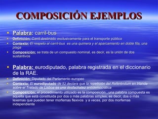 COMPOSICIÓN EJEMPLOS Palabra :  carril-bus Definición:  Carril destinado exclusivamente para el transporte público Contexto:   El respeto al carril-bus  es una quimera y el aparcamiento en doble fila, una plaga Composición:  se trata de un compuesto nominal, es decir, es la unión de dos sustantivos Palabra:  eurodiputado, palabra registrada en el diccionario de la RAE. Definición:  Diputado del Parlamento europeo Contexto:   El  eurodiputado   de IU declara que la repetición del Referéndum en Irlanda sobre el Tratado de Lisboa es una desfachatez antidemocrática Composición:  el procedimiento utilizado es la composición , una palabra compuesta es aquella que está constituida por dos o más palabras simples, es decir, dos o más lexemas que pueden tener morfemas flexivos  y a veces, por dos morfemas independiente 