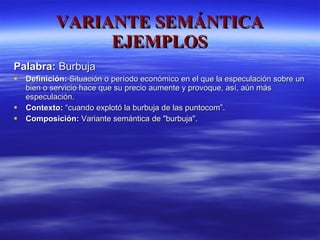 VARIANTE SEMÁNTICA EJEMPLOS Palabra:  Burbuja  Definición:  Situación o período económico en el que la especulación sobre un bien o servicio hace que su precio aumente y provoque, así, aún más especulación. Contexto:  “cuando explotó la burbuja de las puntocom”. Composición:  Variante semántica de "burbuja". 